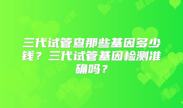 三代试管查那些基因多少钱？三代试管基因检测准确吗？
