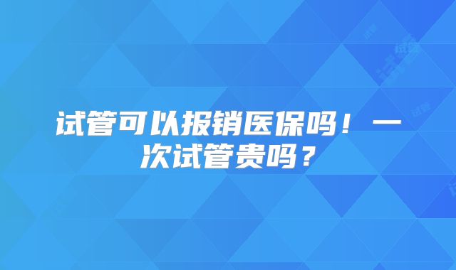试管可以报销医保吗!一次试管贵吗?