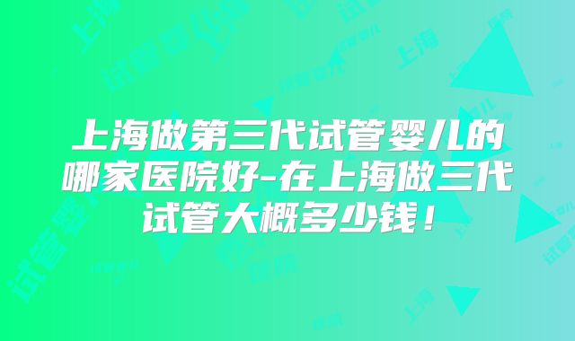 上海做第三代试管婴儿的哪家医院好-在上海做三代试管大概多少钱!