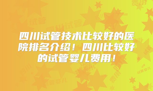 四川试管技术比较好的医院排名介绍！四川比较好的试管婴儿费用！