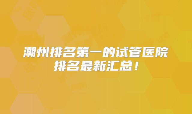 潮州排名第一的试管医院排名最新汇总!