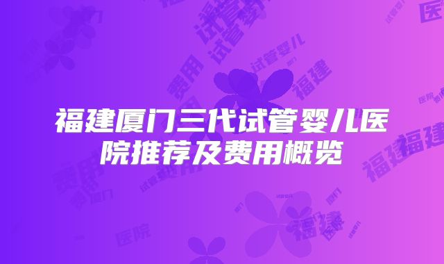 福建厦门三代试管婴儿医院推荐及费用概览