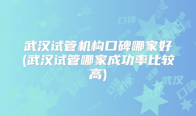 武汉试管机构口碑哪家好(武汉试管哪家成功率比较高)
