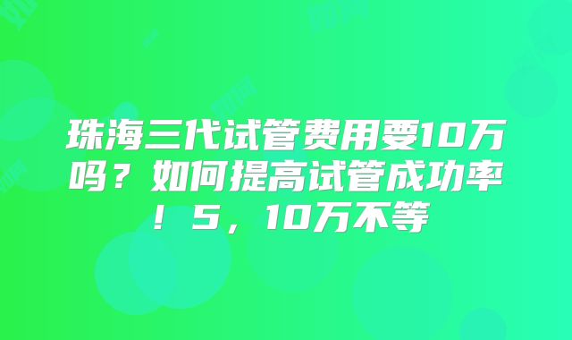 珠海三代试管费用要10万吗？如何提高试管成功率！5，10万不等
