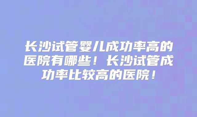 长沙试管婴儿成功率高的医院有哪些！长沙试管成功率比较高的医院！