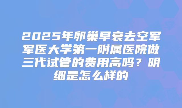 2025年卵巢早衰去空军军医大学第一附属医院做三代试管的费用高吗?明细是怎么样的