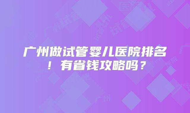 广州做试管婴儿医院排名！有省钱攻略吗？