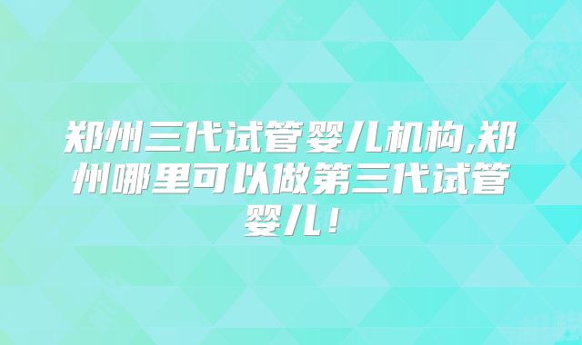 郑州三代试管婴儿机构,郑州哪里可以做第三代试管婴儿!