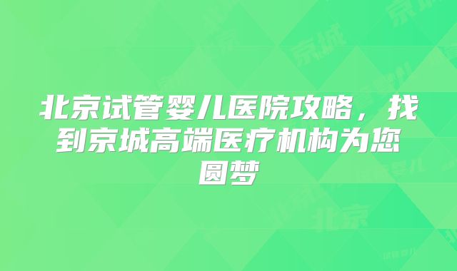 北京试管婴儿医院攻略,找到京城高端医疗机构为您圆梦