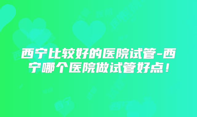 西宁比较好的医院试管-西宁哪个医院做试管好点!