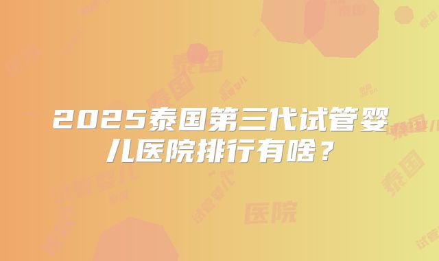 2025泰国第三代试管婴儿医院排行有啥?