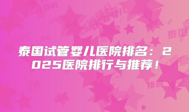 泰国试管婴儿医院排名:2025医院排行与推荐!