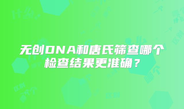 无创DNA和唐氏筛查哪个检查结果更准确?