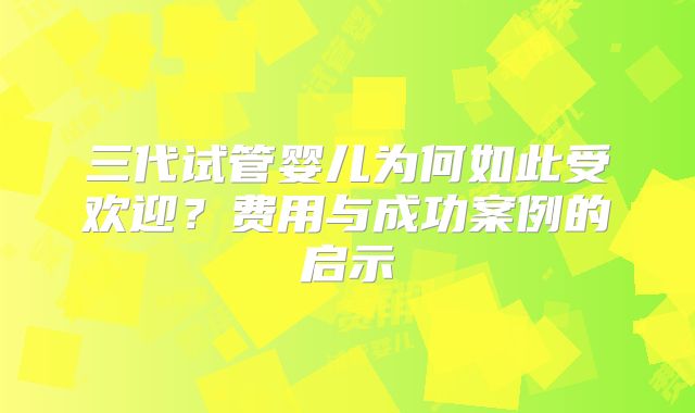 三代试管婴儿为何如此受欢迎？费用与成功案例的启示