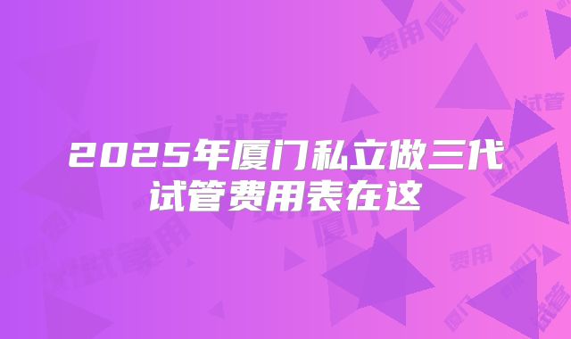 2025年厦门私立做三代试管费用表在这