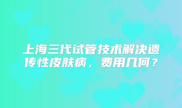 上海三代试管技术解决遗传性皮肤病,费用几何?