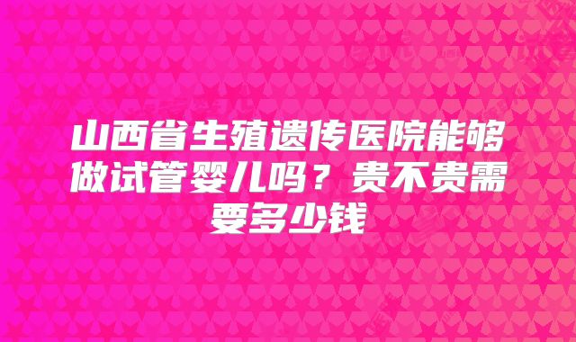山西省生殖遗传医院能够做试管婴儿吗？贵不贵需要多少钱