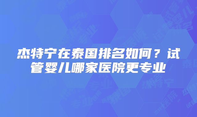 杰特宁在泰国排名如何？试管婴儿哪家医院更专业