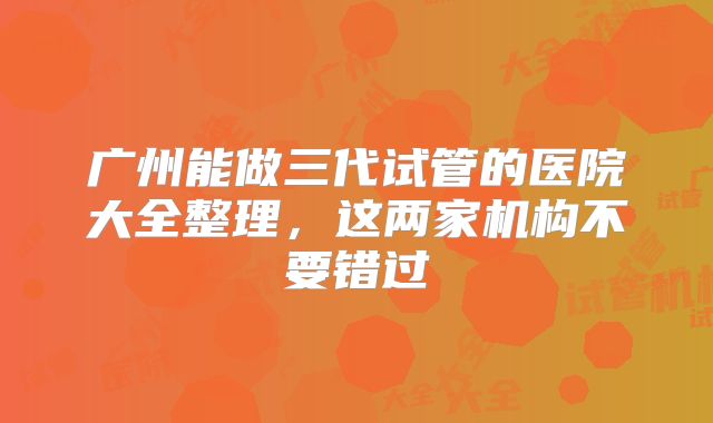 广州能做三代试管的医院大全整理，这两家机构不要错过