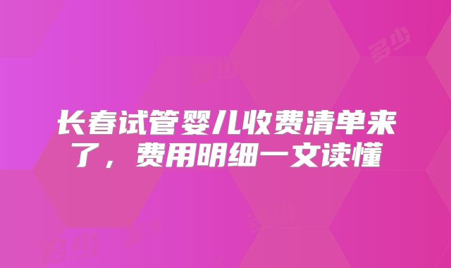 长春试管婴儿收费清单来了，费用明细一文读懂