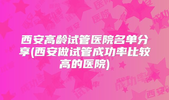 西安高龄试管医院名单分享(西安做试管成功率比较高的医院)