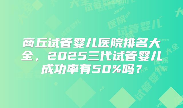 商丘试管婴儿医院排名大全，2025三代试管婴儿成功率有50%吗？