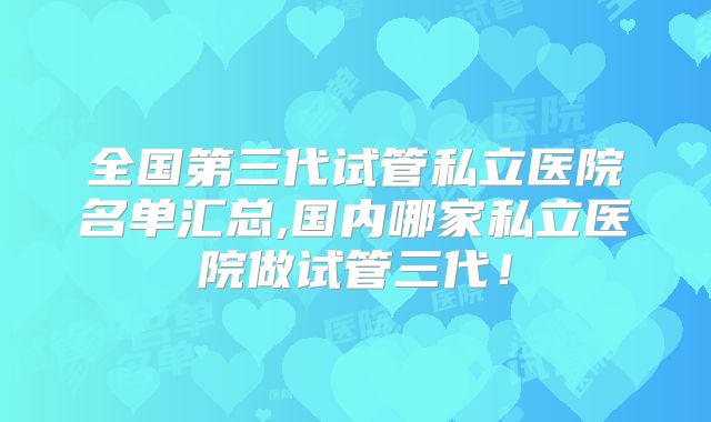 全国第三代试管私立医院名单汇总,国内哪家私立医院做试管三代!