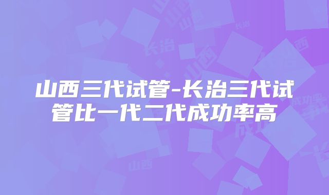 山西三代试管-长治三代试管比一代二代成功率高