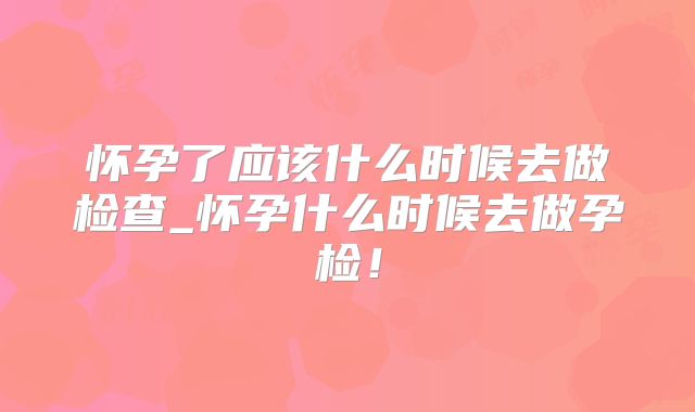 怀孕了应该什么时候去做检查_怀孕什么时候去做孕检!