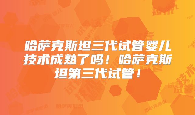 哈萨克斯坦三代试管婴儿技术成熟了吗！哈萨克斯坦第三代试管！