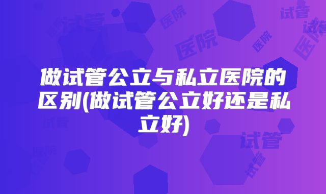 做试管公立与私立医院的区别(做试管公立好还是私立好)