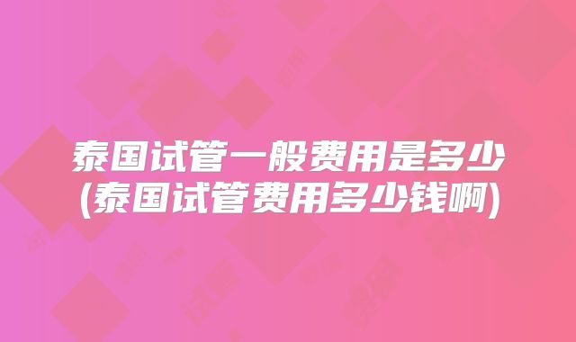 泰国试管一般费用是多少(泰国试管费用多少钱啊)