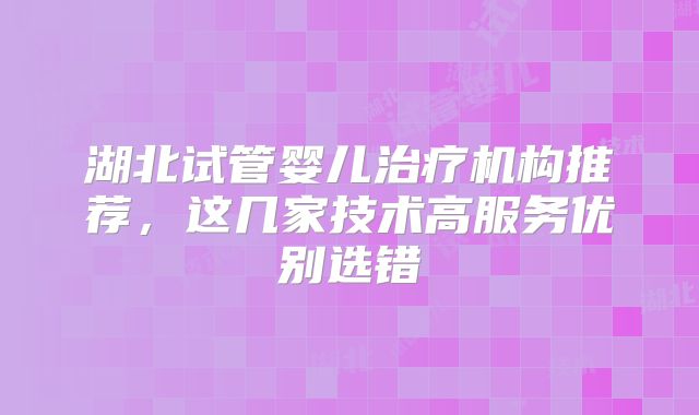 湖北试管婴儿治疗机构推荐，这几家技术高服务优别选错
