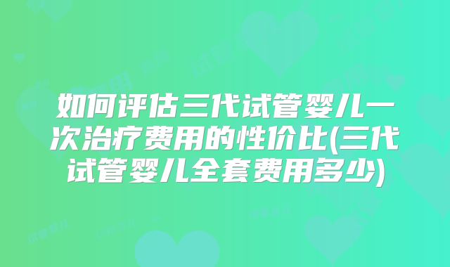 如何评估三代试管婴儿一次治疗费用的性价比(三代试管婴儿全套费用多少)
