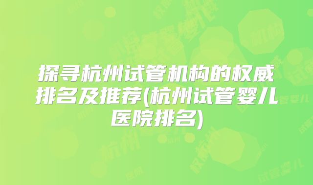 探寻杭州试管机构的权威排名及推荐(杭州试管婴儿医院排名)