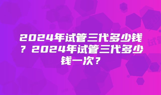 2024年试管三代多少钱？2024年试管三代多少钱一次？