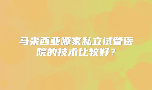 马来西亚哪家私立试管医院的技术比较好？
