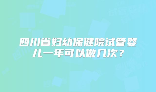 四川省妇幼保健院试管婴儿一年可以做几次？