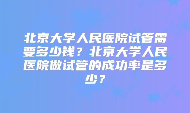 北京大学人民医院试管需要多少钱？北京大学人民医院做试管的成功率是多少？