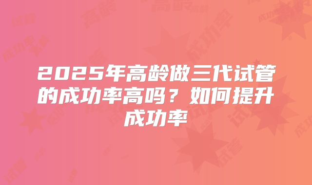 2025年高龄做三代试管的成功率高吗?如何提升成功率