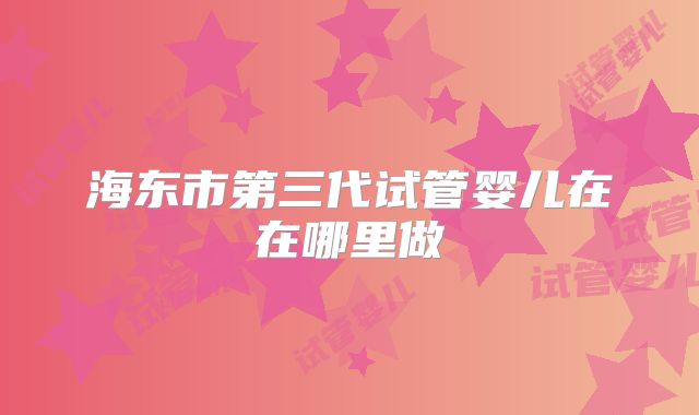 海东市第三代试管婴儿在在哪里做