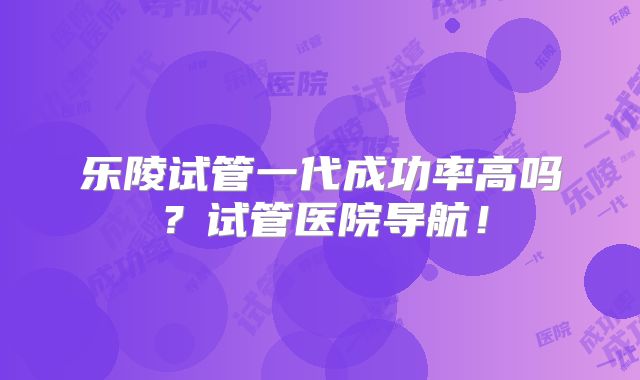 乐陵试管一代成功率高吗？试管医院导航！