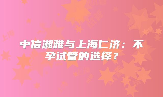 中信湘雅与上海仁济：不孕试管的选择？