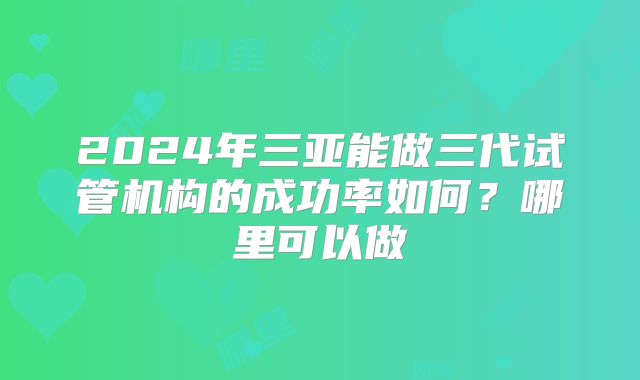 2024年三亚能做三代试管机构的成功率如何？哪里可以做