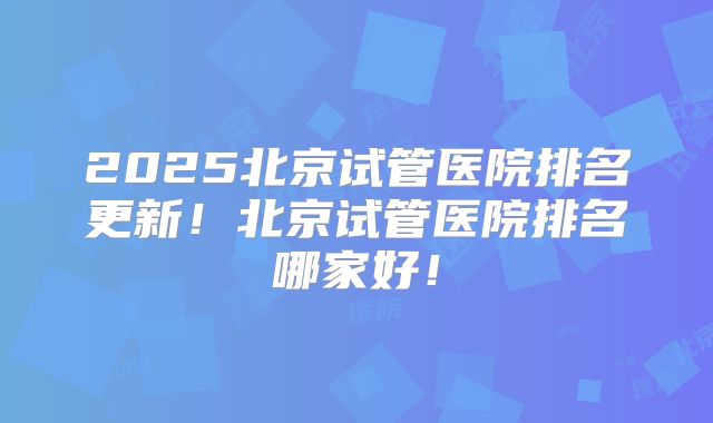 2025北京试管医院排名更新!北京试管医院排名哪家好!