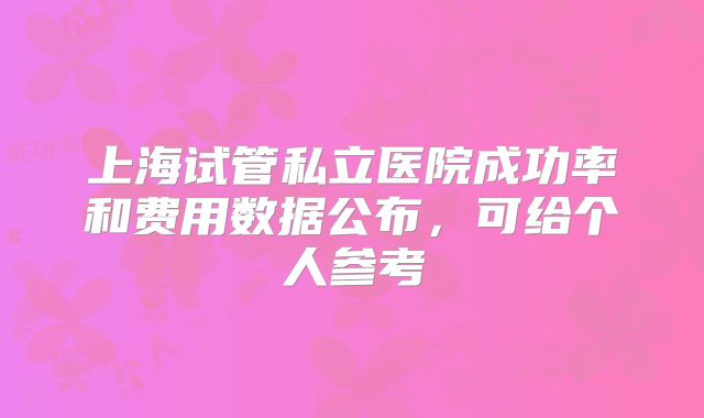 上海试管私立医院成功率和费用数据公布，可给个人参考