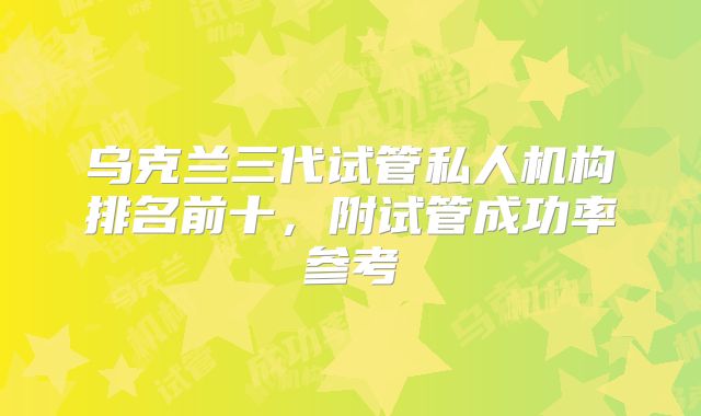 乌克兰三代试管私人机构排名前十，附试管成功率参考