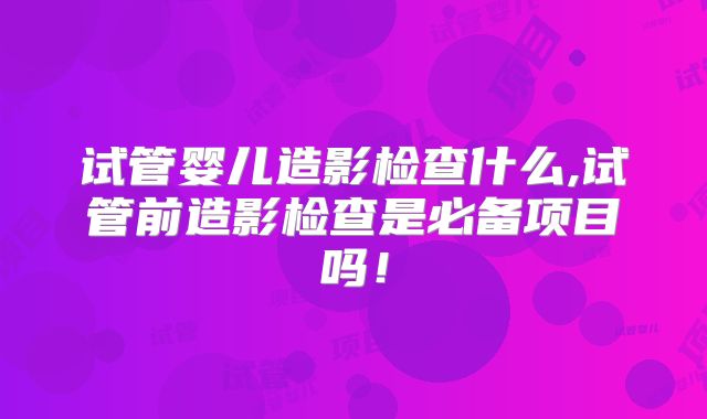 试管婴儿造影检查什么,试管前造影检查是必备项目吗！