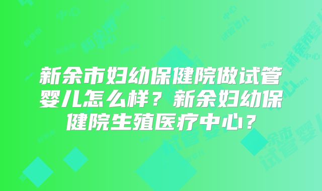 新余市妇幼保健院做试管婴儿怎么样?新余妇幼保健院生殖医疗中心?