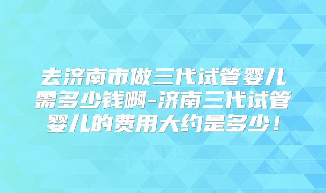 去济南市做三代试管婴儿需多少钱啊-济南三代试管婴儿的费用大约是多少!